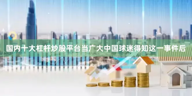国内十大杠杆炒股平台当广大中国球迷得知这一事件后