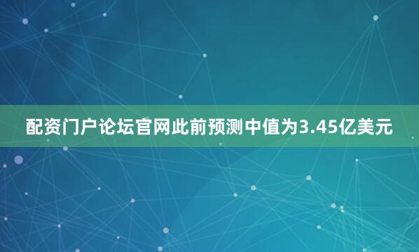 配资门户论坛官网此前预测中值为3.45亿美元