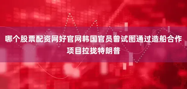 哪个股票配资网好官网韩国官员曾试图通过造船合作项目拉拢特朗普