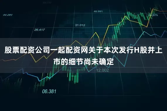 股票配资公司一起配资网关于本次发行H股并上市的细节尚未确定