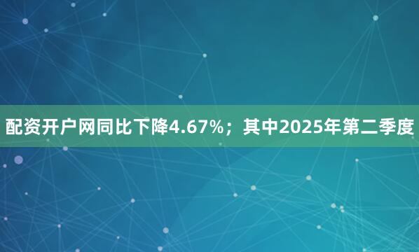 配资开户网同比下降4.67%；其中2025年第二季度
