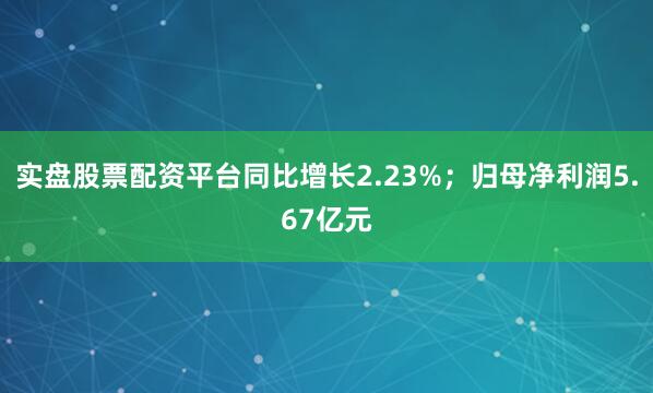 实盘股票配资平台同比增长2.23%；归母净利润5.67亿元