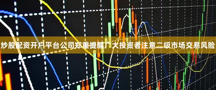 炒股配资开户平台公司郑重提醒广大投资者注意二级市场交易风险