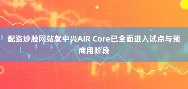配资炒股网站就中兴AIR Core已全面进入试点与预商用阶段
