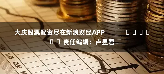 大庆股票配资尽在新浪财经APP            						责任编辑：卢昱君
