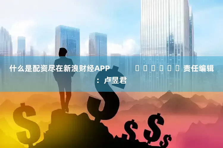 什么是配资尽在新浪财经APP            						责任编辑：卢昱君
