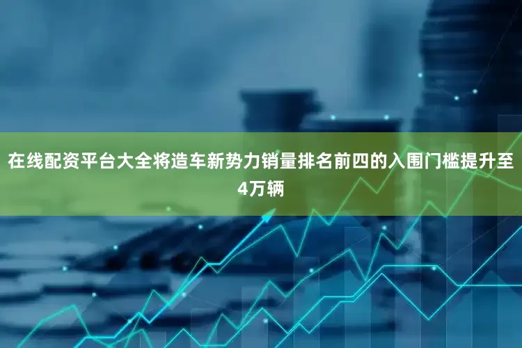 在线配资平台大全将造车新势力销量排名前四的入围门槛提升至4万辆