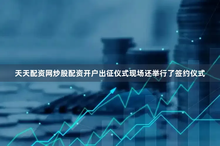 天天配资网炒股配资开户　　出征仪式现场还举行了签约仪式