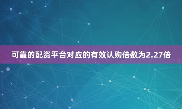 可靠的配资平台对应的有效认购倍数为2.27倍