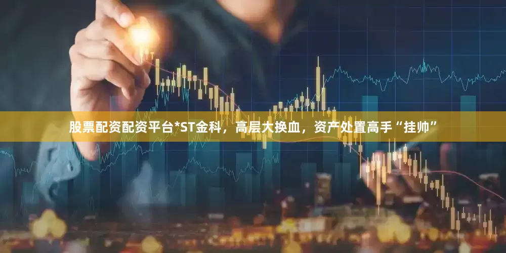 股票配资配资平台*ST金科,高层大换血,资产处置高手“挂帅”